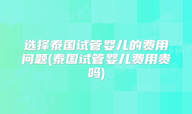 选择泰国试管婴儿的费用问题(泰国试管婴儿费用贵吗)