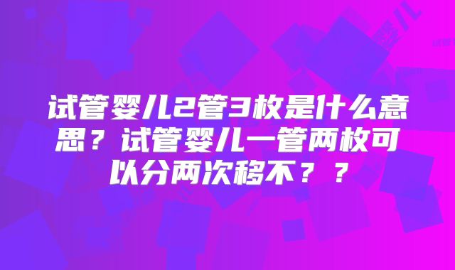 试管婴儿2管3枚是什么意思?试管婴儿一管两枚可以分两次移不??