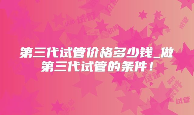 第三代试管价格多少钱_做第三代试管的条件！
