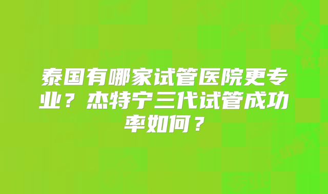 泰国有哪家试管医院更专业？杰特宁三代试管成功率如何？