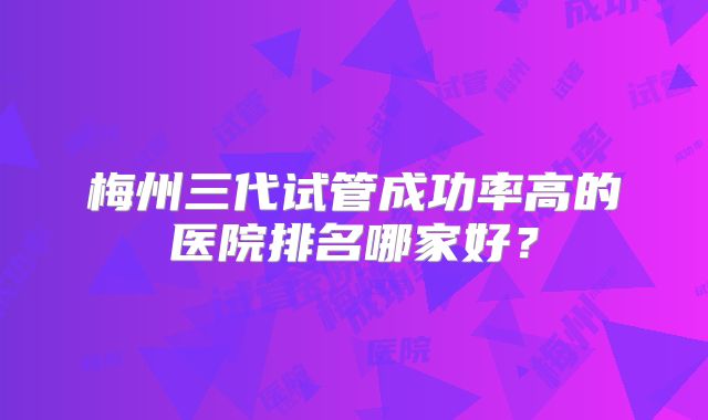 梅州三代试管成功率高的医院排名哪家好？