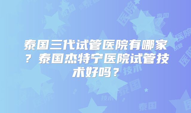 泰国三代试管医院有哪家？泰国杰特宁医院试管技术好吗？