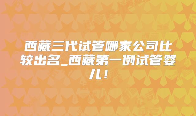 西藏三代试管哪家公司比较出名_西藏第一例试管婴儿!