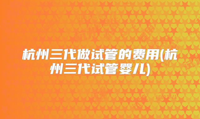 杭州三代做试管的费用(杭州三代试管婴儿)