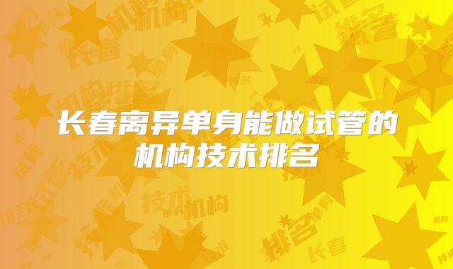 长春离异单身能做试管的机构技术排名
