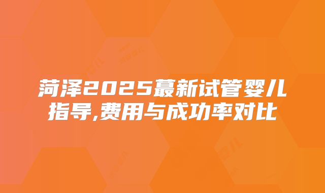 菏泽2025蕞新试管婴儿指导,费用与成功率对比