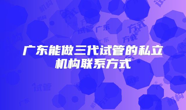 广东能做三代试管的私立机构联系方式