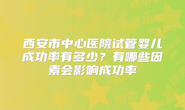 西安市中心医院试管婴儿成功率有多少？有哪些因素会影响成功率