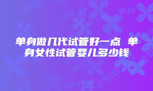 单身做几代试管好一点 单身女性试管婴儿多少钱