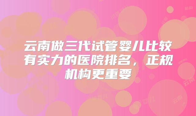 云南做三代试管婴儿比较有实力的医院排名,正规机构更重要