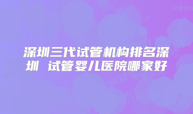 深圳三代试管机构排名深圳 试管婴儿医院哪家好