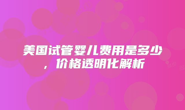 美国试管婴儿费用是多少，价格透明化解析