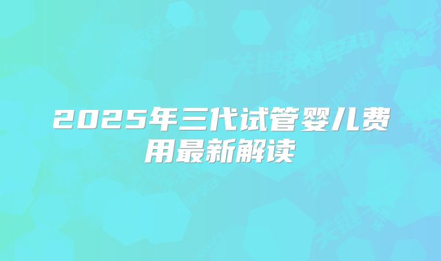 2025年三代试管婴儿费用最新解读
