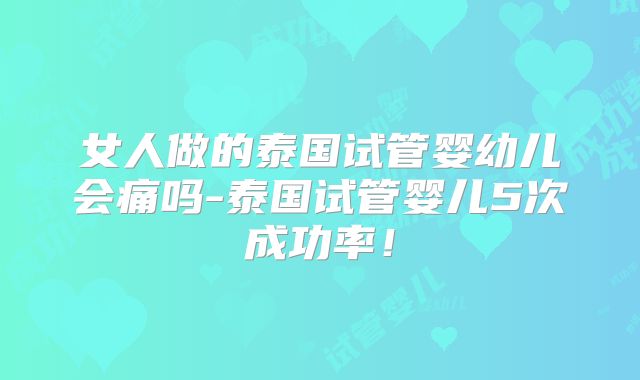 女人做的泰国试管婴幼儿会痛吗-泰国试管婴儿5次成功率!