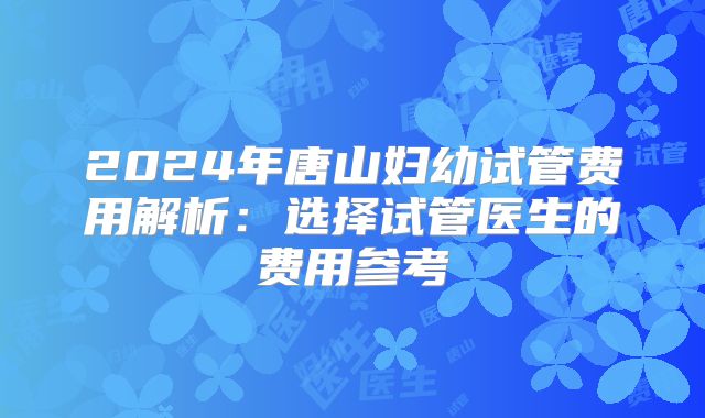 2024年唐山妇幼试管费用解析:选择试管医生的费用参考