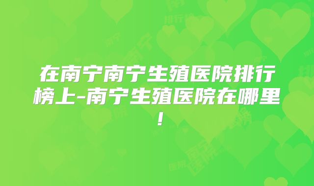 在南宁南宁生殖医院排行榜上-南宁生殖医院在哪里!