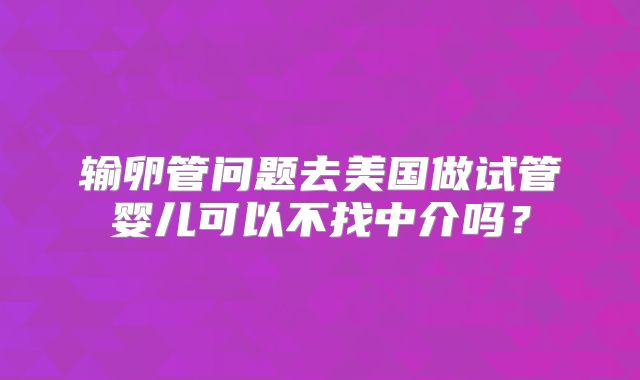 输卵管问题去美国做试管婴儿可以不找中介吗?