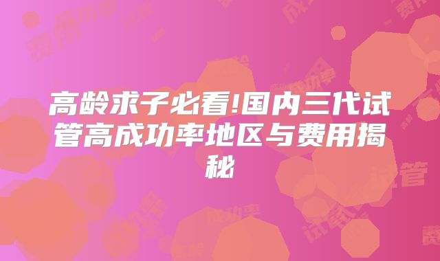 高龄求子必看!国内三代试管高成功率地区与费用揭秘