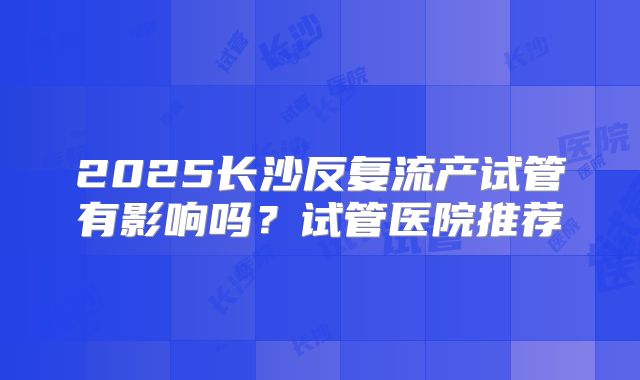 2025长沙反复流产试管有影响吗？试管医院推荐