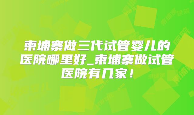 柬埔寨做三代试管婴儿的医院哪里好_柬埔寨做试管医院有几家！