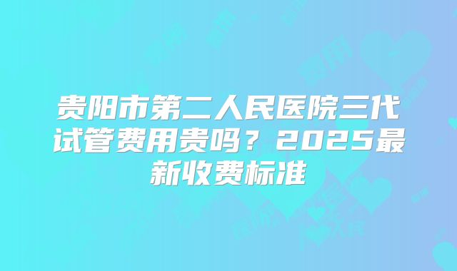 贵阳市第二人民医院三代试管费用贵吗？2025最新收费标准