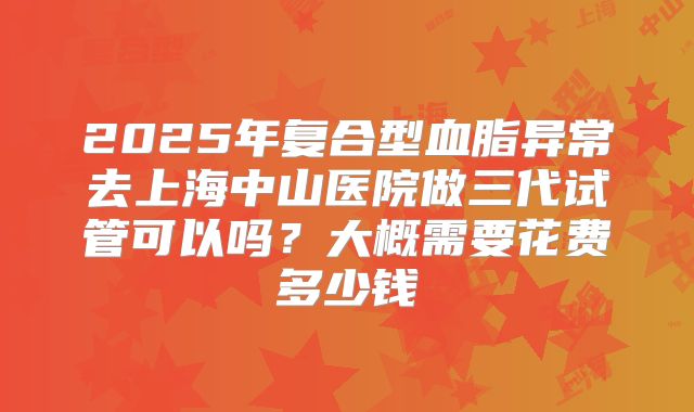 2025年复合型血脂异常去上海中山医院做三代试管可以吗？大概需要花费多少钱