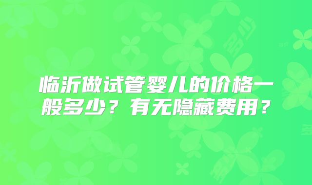 临沂做试管婴儿的价格一般多少?有无隐藏费用?
