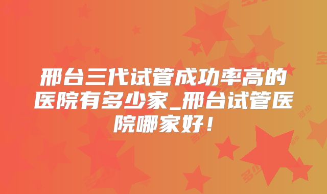 邢台三代试管成功率高的医院有多少家_邢台试管医院哪家好！