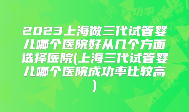 2023上海做三代试管婴儿哪个医院好从几个方面选择医院(上海三代试管婴儿哪个医院成功率比较高)