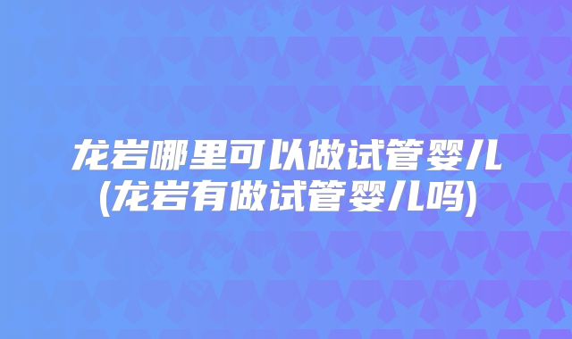 龙岩哪里可以做试管婴儿(龙岩有做试管婴儿吗)