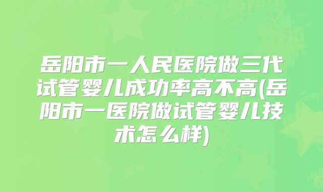 岳阳市一人民医院做三代试管婴儿成功率高不高(岳阳市一医院做试管婴儿技术怎么样)