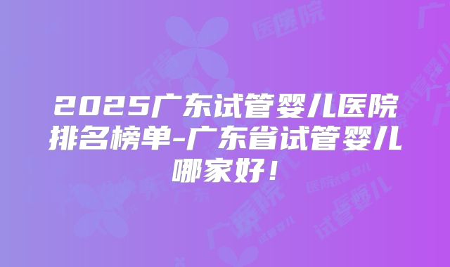 2025广东试管婴儿医院排名榜单-广东省试管婴儿哪家好！