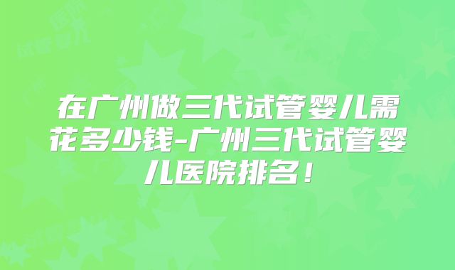 在广州做三代试管婴儿需花多少钱-广州三代试管婴儿医院排名！