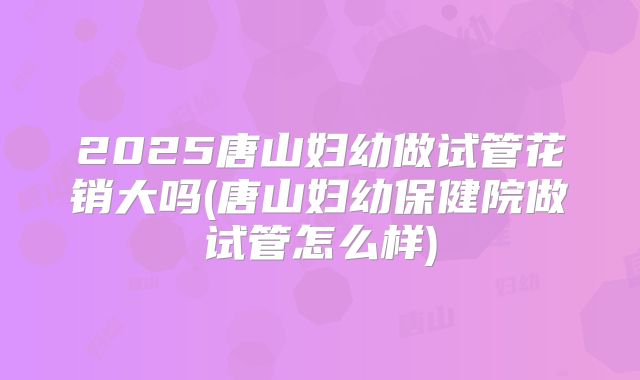 2025唐山妇幼做试管花销大吗(唐山妇幼保健院做试管怎么样)