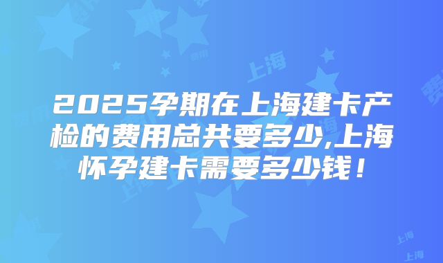2025孕期在上海建卡产检的费用总共要多少,上海怀孕建卡需要多少钱！