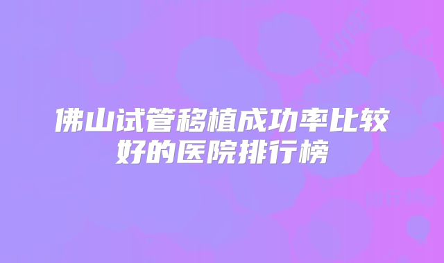 佛山试管移植成功率比较好的医院排行榜