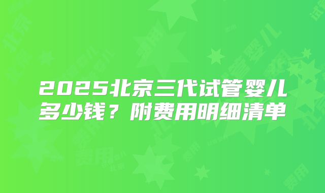 2025北京三代试管婴儿多少钱?附费用明细清单