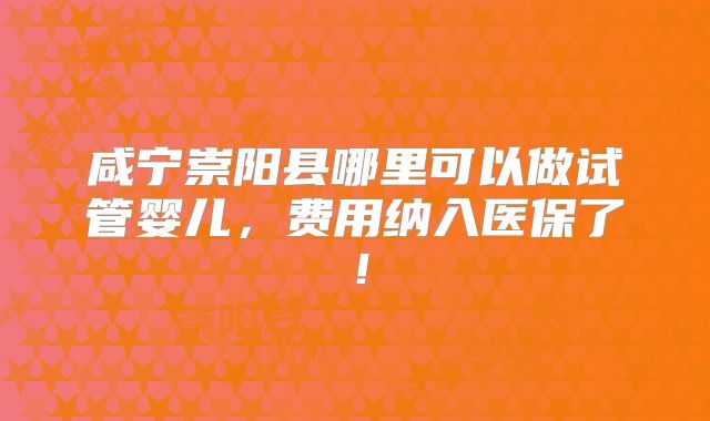 咸宁崇阳县哪里可以做试管婴儿,费用纳入医保了!
