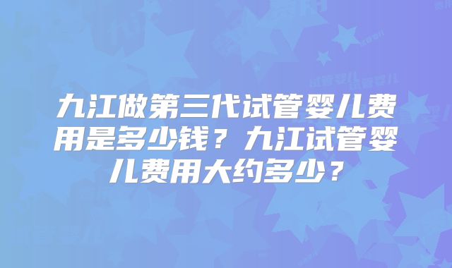 九江做第三代试管婴儿费用是多少钱？九江试管婴儿费用大约多少？