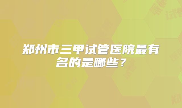 郑州市三甲试管医院最有名的是哪些？