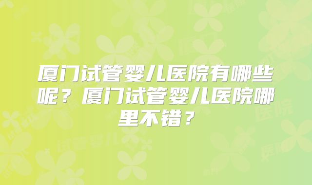 厦门试管婴儿医院有哪些呢?厦门试管婴儿医院哪里不错?