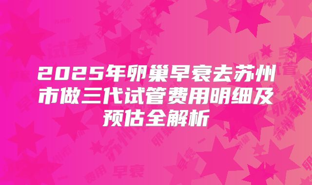 2025年卵巢早衰去苏州市做三代试管费用明细及预估全解析
