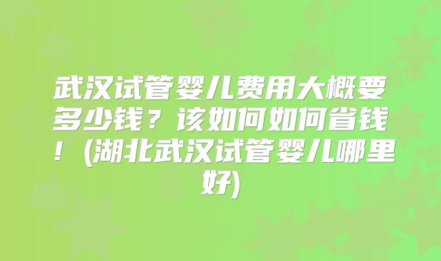 武汉试管婴儿费用大概要多少钱？该如何如何省钱！(湖北武汉试管婴儿哪里好)