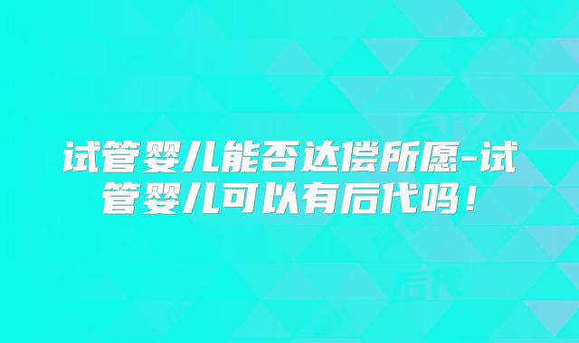 试管婴儿能否达偿所愿-试管婴儿可以有后代吗!