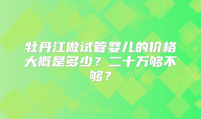 牡丹江做试管婴儿的价格大概是多少?二十万够不够?