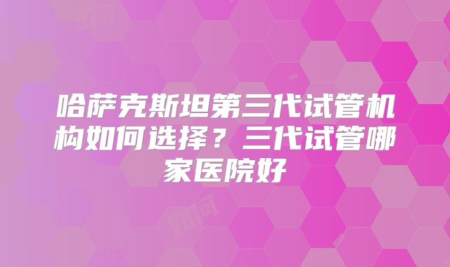 哈萨克斯坦第三代试管机构如何选择？三代试管哪家医院好