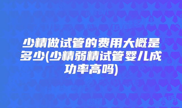 少精做试管的费用大概是多少(少精弱精试管婴儿成功率高吗)