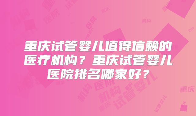 重庆试管婴儿值得信赖的医疗机构?重庆试管婴儿医院排名哪家好?