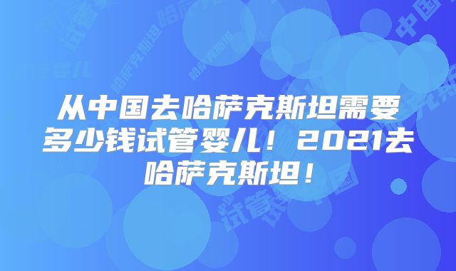 从中国去哈萨克斯坦需要多少钱试管婴儿!2021去哈萨克斯坦!