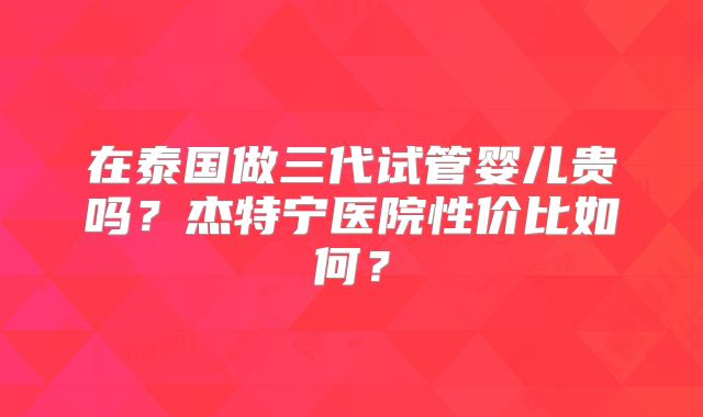 在泰国做三代试管婴儿贵吗？杰特宁医院性价比如何？